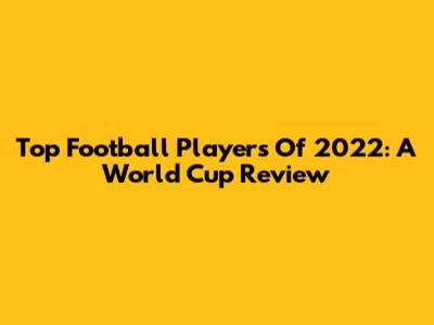 **Top Football Players Of 2022: A World Cup Review**