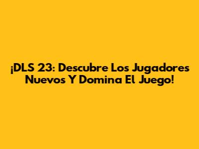 ¡DLS 23: Descubre Los Jugadores Nuevos Y Domina El Juego!