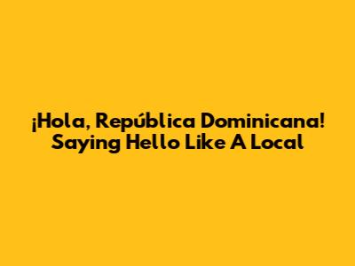 ¡Hola, República Dominicana! Saying Hello Like A Local