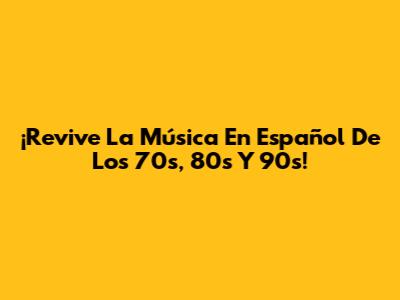 ¡Revive La Música En Español De Los 70s, 80s Y 90s!