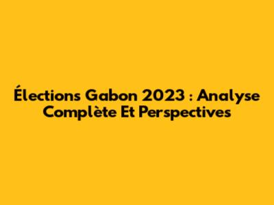 Élections Gabon 2023 : Analyse Complète Et Perspectives