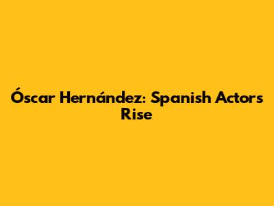 Óscar Hernández: Spanish Actor's Rise