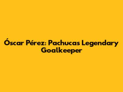 Óscar Pérez: Pachuca's Legendary Goalkeeper
