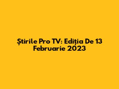 Știrile Pro TV: Ediția De 13 Februarie 2023