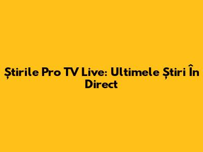 Știrile Pro TV Live: Ultimele Știri În Direct
