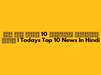 आज की टॉप 10 न्यूज़ हिंदी में | Today's Top 10 News In Hindi