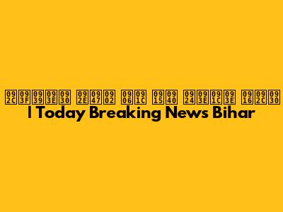 बिहार में आज की ताजा खबर | Today Breaking News Bihar