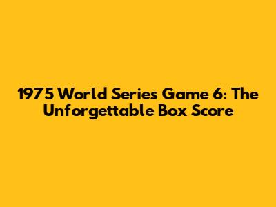 1975 World Series Game 6: The Unforgettable Box Score