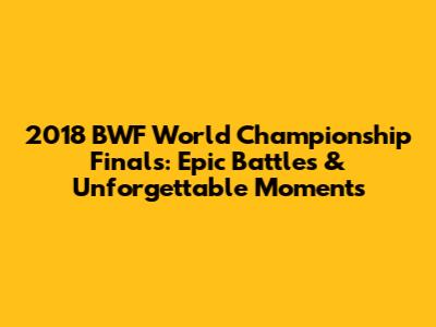 2018 BWF World Championship Finals: Epic Battles & Unforgettable Moments