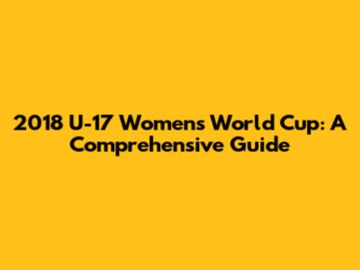 2018 U-17 Women's World Cup: A Comprehensive Guide