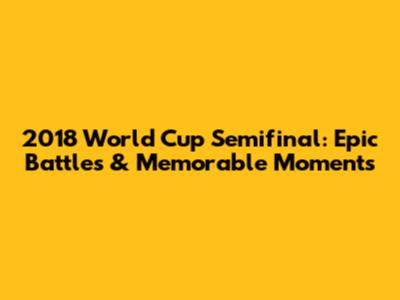2018 World Cup Semifinal: Epic Battles & Memorable Moments