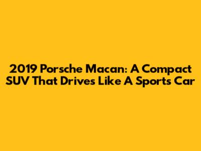 2019 Porsche Macan: A Compact SUV That Drives Like A Sports Car