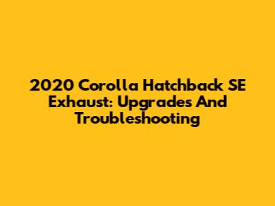 2020 Corolla Hatchback SE Exhaust: Upgrades And Troubleshooting