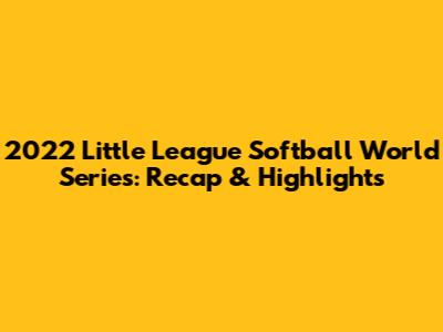 2022 Little League Softball World Series: Recap & Highlights