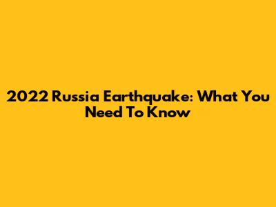 2022 Russia Earthquake: What You Need To Know