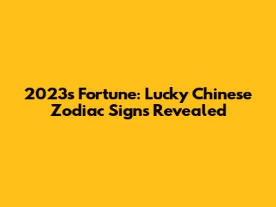2023's Fortune: Lucky Chinese Zodiac Signs Revealed