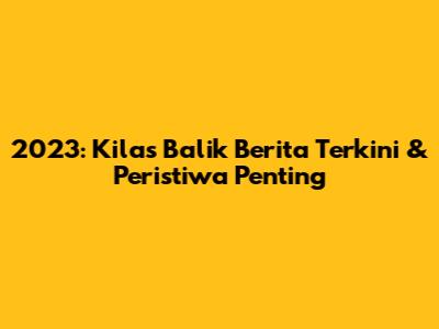 2023: Kilas Balik Berita Terkini & Peristiwa Penting