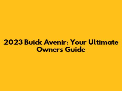 2023 Buick Avenir: Your Ultimate Owner's Guide