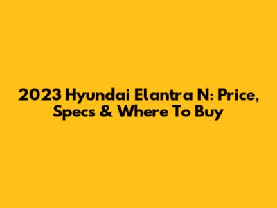 2023 Hyundai Elantra N: Price, Specs & Where To Buy