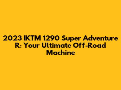 2023 IKTM 1290 Super Adventure R: Your Ultimate Off-Road Machine