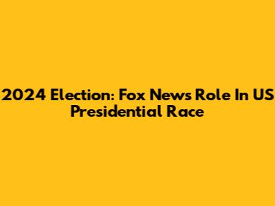 2024 Election: Fox News' Role In US Presidential Race