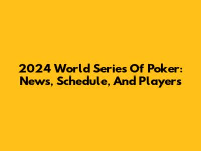2024 World Series Of Poker: News, Schedule, And Players