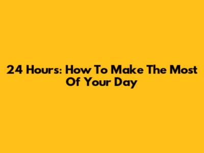 24 Hours: How To Make The Most Of Your Day