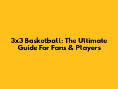 3x3 Basketball: The Ultimate Guide For Fans & Players