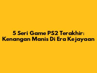 5 Seri Game PS2 Terakhir: Kenangan Manis Di Era Kejayaan