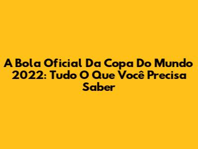 A Bola Oficial Da Copa Do Mundo 2022: Tudo O Que Você Precisa Saber