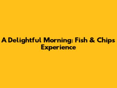 A Delightful Morning: Fish & Chips Experience