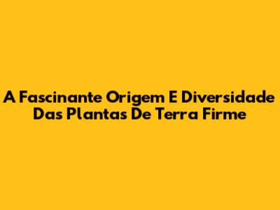 A Fascinante Origem E Diversidade Das Plantas De Terra Firme