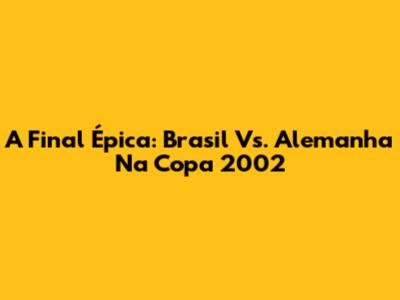 A Final Épica: Brasil Vs. Alemanha Na Copa 2002