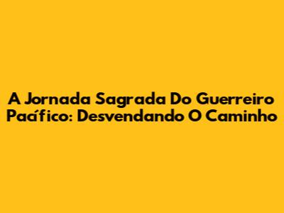 A Jornada Sagrada Do Guerreiro Pacífico: Desvendando O Caminho