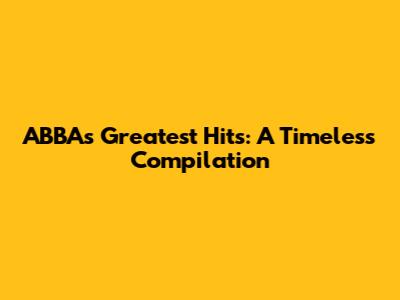 ABBA's Greatest Hits: A Timeless Compilation