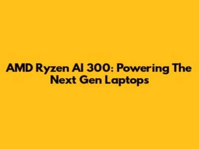 AMD Ryzen AI 300: Powering The Next Gen Laptops