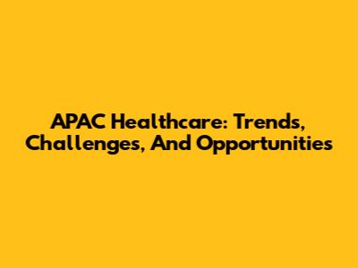 APAC Healthcare: Trends, Challenges, And Opportunities