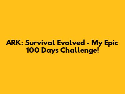 ARK: Survival Evolved - My Epic 100 Days Challenge!