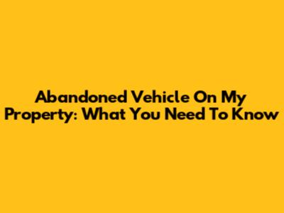 Abandoned Vehicle On My Property: What You Need To Know