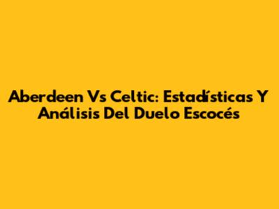Aberdeen Vs Celtic: Estadísticas Y Análisis Del Duelo Escocés