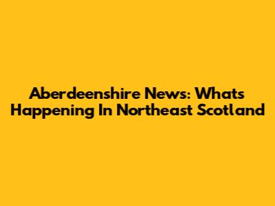 Aberdeenshire News: What's Happening In Northeast Scotland