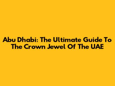 Abu Dhabi: The Ultimate Guide To The Crown Jewel Of The UAE