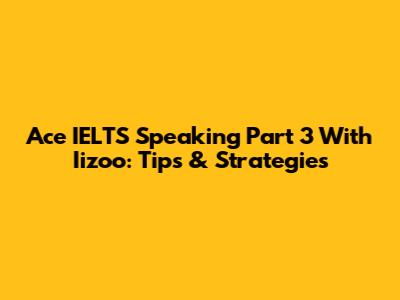 Ace IELTS Speaking Part 3 With Iizoo: Tips & Strategies