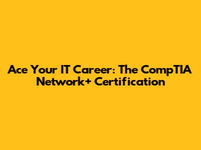 Ace Your IT Career: The CompTIA Network+ Certification