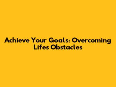 Achieve Your Goals: Overcoming Life's Obstacles