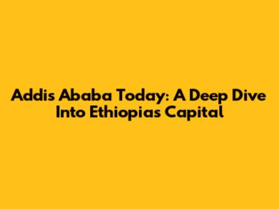 Addis Ababa Today: A Deep Dive Into Ethiopia's Capital