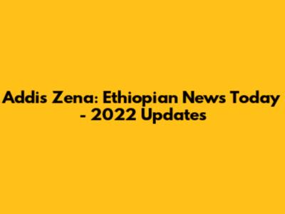 Addis Zena: Ethiopian News Today - 2022 Updates