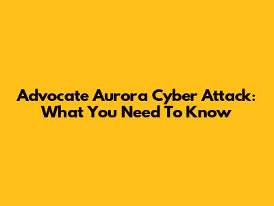 Advocate Aurora Cyber Attack: What You Need To Know