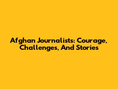 Afghan Journalists: Courage, Challenges, And Stories