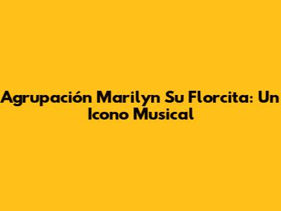 Agrupación Marilyn Su Florcita: Un Icono Musical